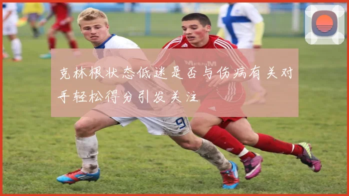 克林根状态低迷是否与伤病有关对手轻松得分引发关注