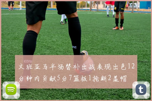 文班亚马半场替补出战表现出色12分钟内贡献5分7篮板1抢断2盖帽