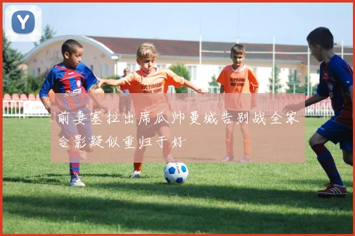 前妻塞拉出席瓜帅曼城告别战全家合影疑似重归于好