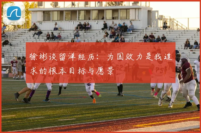 徐彬谈留洋经历：为国效力是我追求的根本目标与愿景