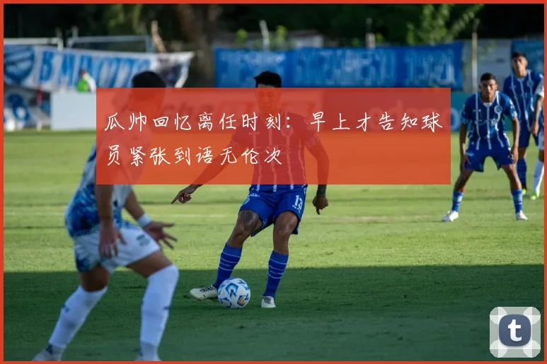 瓜帅回忆离任时刻：早上才告知球员紧张到语无伦次