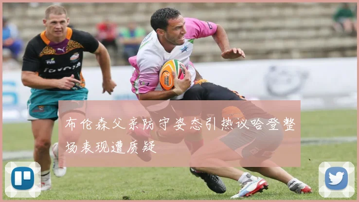布伦森父亲防守姿态引热议哈登整场表现遭质疑