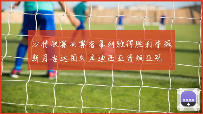 沙特联赛决赛落幕利雅得胜利夺冠新月吉达国民库迪西亚晋级亚冠