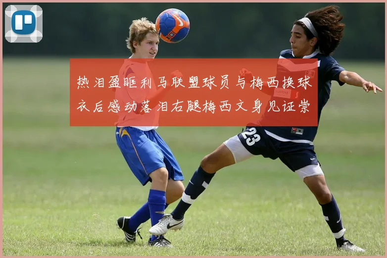 热泪盈眶利马联盟球员与梅西换球衣后感动落泪右腿梅西文身见证崇拜之情