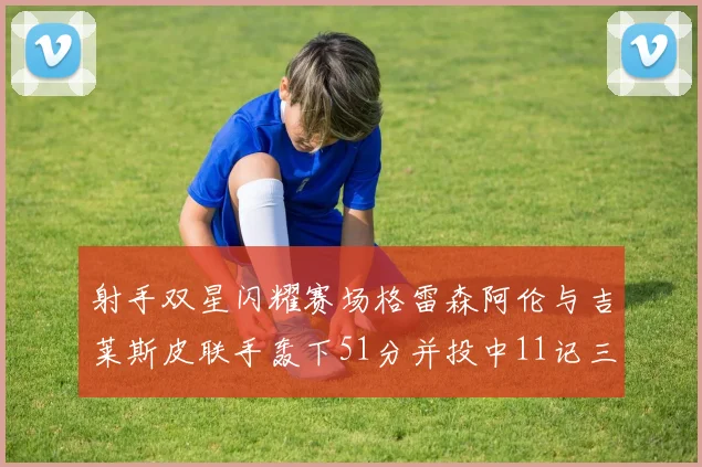 射手双星闪耀赛场格雷森阿伦与吉莱斯皮联手轰下51分并投中11记三分球