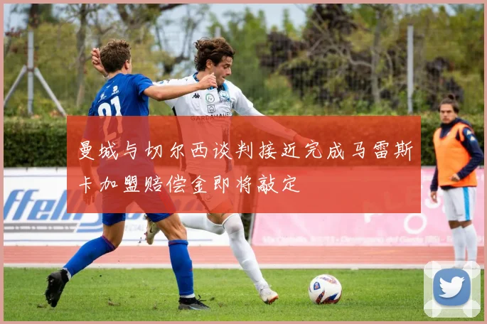 曼城与切尔西谈判接近完成马雷斯卡加盟赔偿金即将敲定