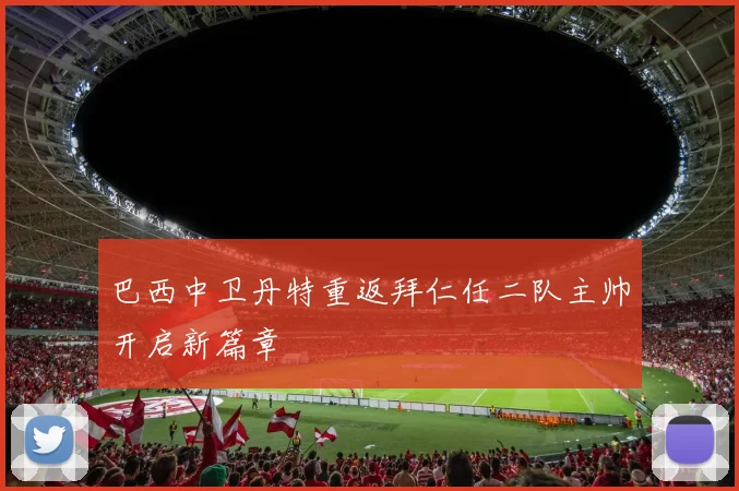 巴西中卫丹特重返拜仁任二队主帅开启新篇章