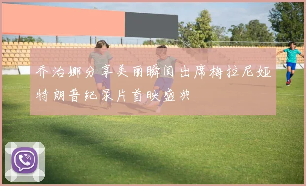 乔治娜分享美丽瞬间出席梅拉尼娅特朗普纪录片首映盛典